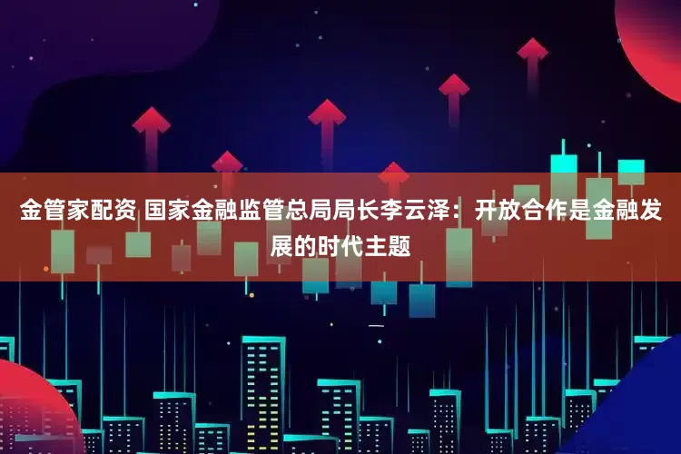 金管家配资 国家金融监管总局局长李云泽：开放合作是金融发展的时代主题