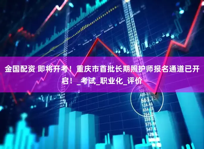 金国配资 即将开考！重庆市首批长期照护师报名通道已开启！_考试_职业化_评价