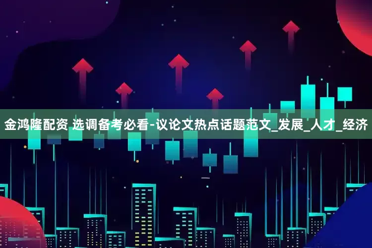 金鸿隆配资 选调备考必看-议论文热点话题范文_发展_人才_经济