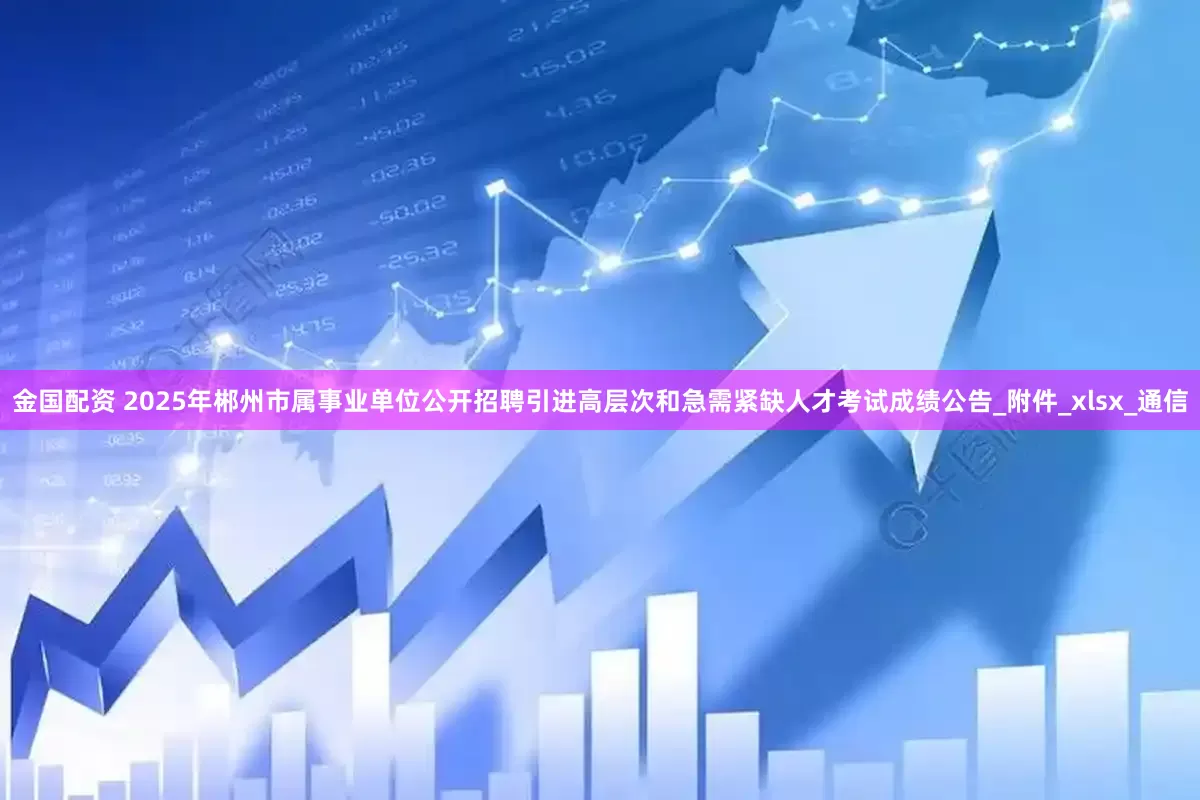 金国配资 2025年郴州市属事业单位公开招聘引进高层次和急需紧缺人才考试成绩公告_附件_xlsx_通信