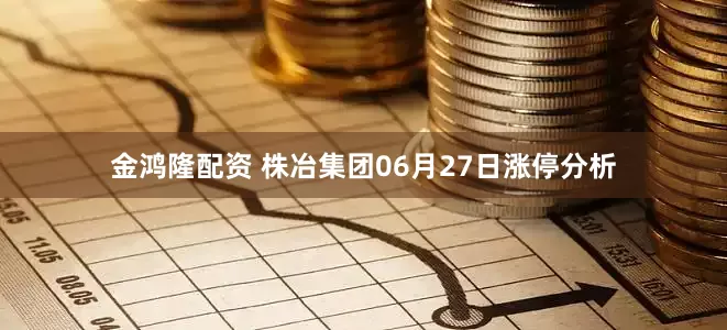 金鸿隆配资 株冶集团06月27日涨停分析