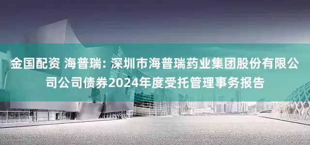 金国配资 海普瑞: 深圳市海普瑞药业集团股份有限公司公司债券2024年度受托管理事务报告