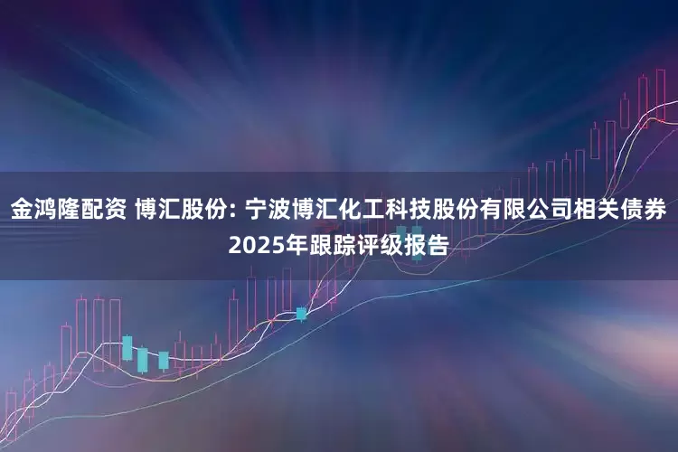 金鸿隆配资 博汇股份: 宁波博汇化工科技股份有限公司相关债券2025年跟踪评级报告