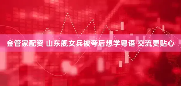 金管家配资 山东舰女兵被夸后想学粤语 交流更贴心