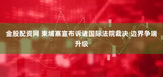 金股配资网 柬埔寨宣布诉诸国际法院裁决 边界争端升级