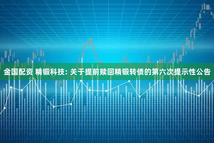金国配资 精锻科技: 关于提前赎回精锻转债的第六次提示性公告