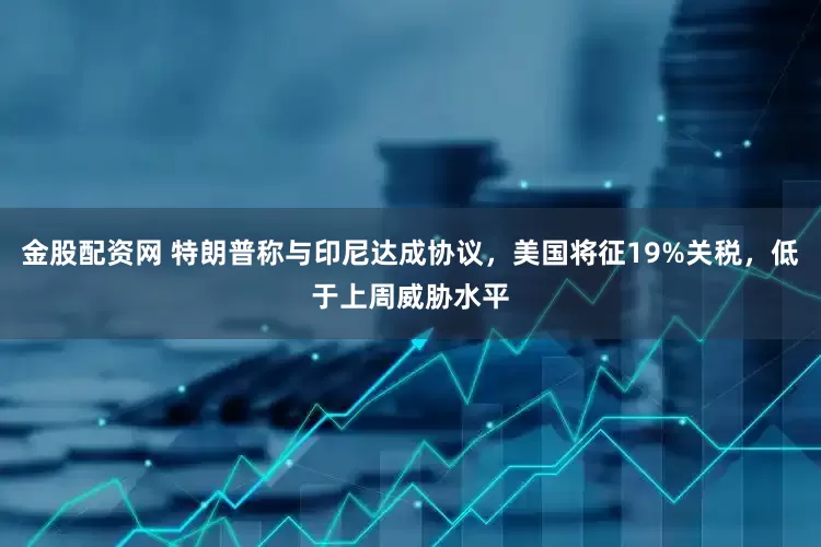 金股配资网 特朗普称与印尼达成协议，美国将征19%关税，低于上周威胁水平