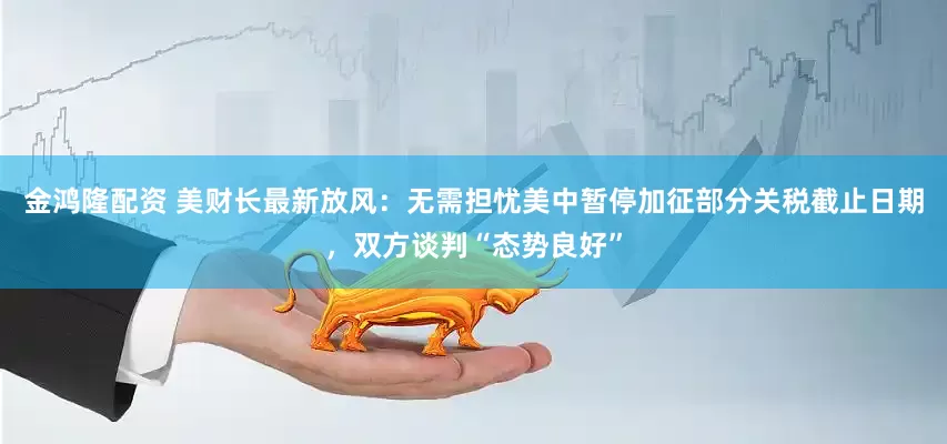 金鸿隆配资 美财长最新放风：无需担忧美中暂停加征部分关税截止日期，双方谈判“态势良好”