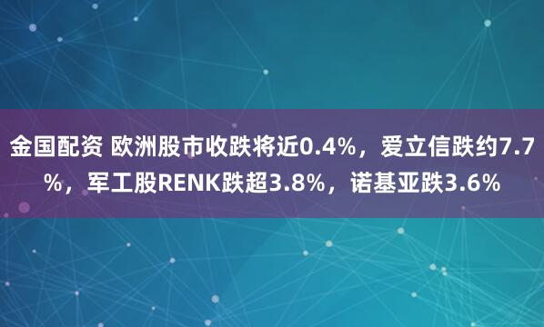 金国配资 欧洲股市收跌将近0.4%，爱立信跌约7.7%，军工股RENK跌超3.8%，诺基亚跌3.6%