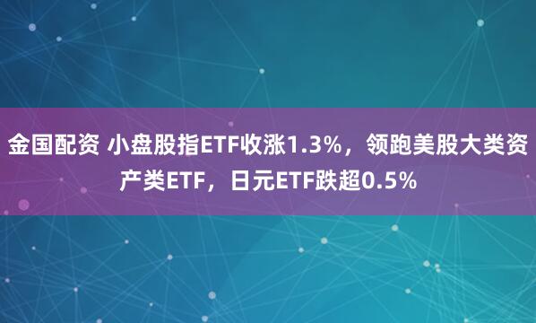 金国配资 小盘股指ETF收涨1.3%，领跑美股大类资产类ETF，日元ETF跌超0.5%