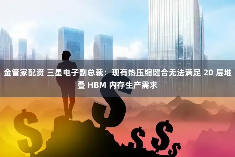 金管家配资 三星电子副总裁：现有热压缩键合无法满足 20 层堆叠 HBM 内存生产需求