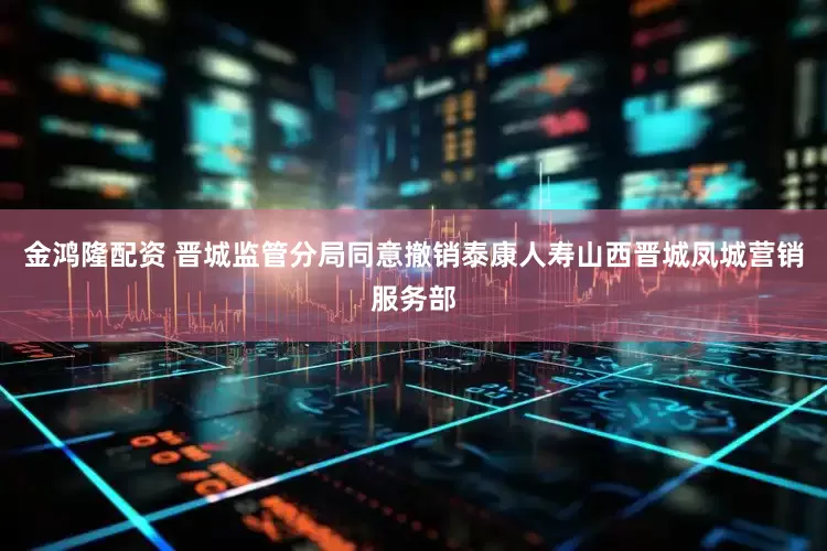 金鸿隆配资 晋城监管分局同意撤销泰康人寿山西晋城凤城营销服务部
