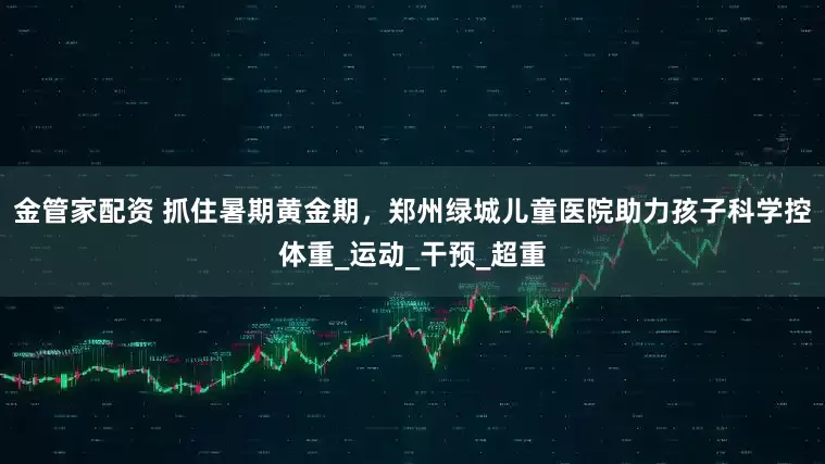 金管家配资 抓住暑期黄金期，郑州绿城儿童医院助力孩子科学控体重_运动_干预_超重
