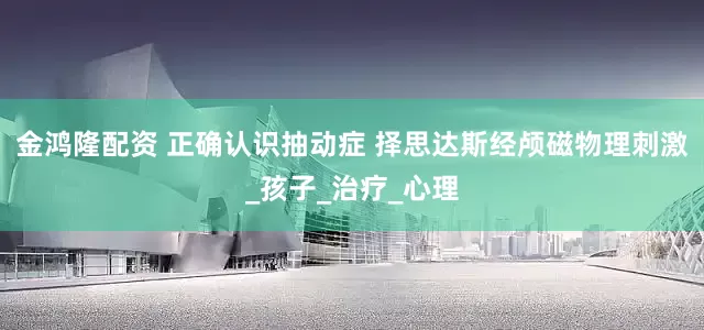 金鸿隆配资 正确认识抽动症 择思达斯经颅磁物理刺激_孩子_治疗_心理