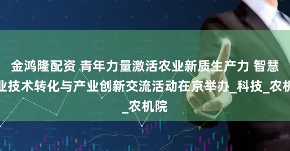 金鸿隆配资 青年力量激活农业新质生产力 智慧农业技术转化与产业创新交流活动在京举办_科技_农机院
