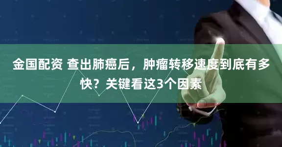 金国配资 查出肺癌后，肿瘤转移速度到底有多快？关键看这3个因素