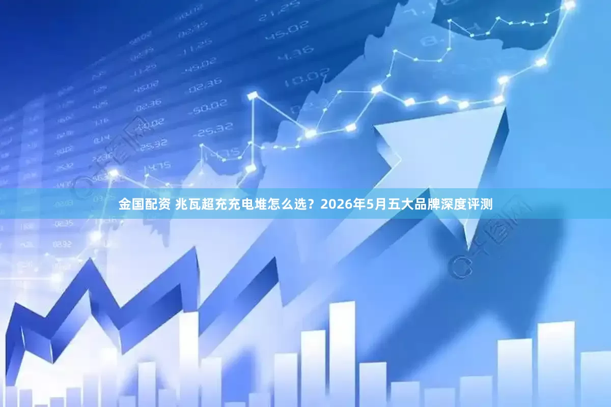 金国配资 兆瓦超充充电堆怎么选？2026年5月五大品牌深度评测